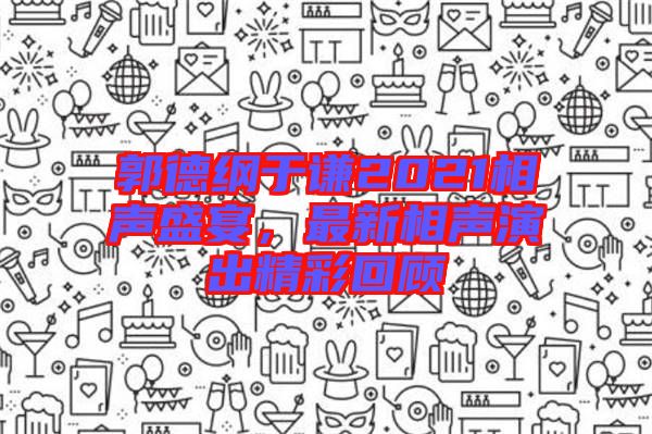 郭德綱于謙2021相聲盛宴，最新相聲演出精彩回顧