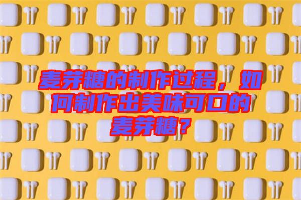 麥芽糖的制作過程，如何制作出美味可口的麥芽糖？