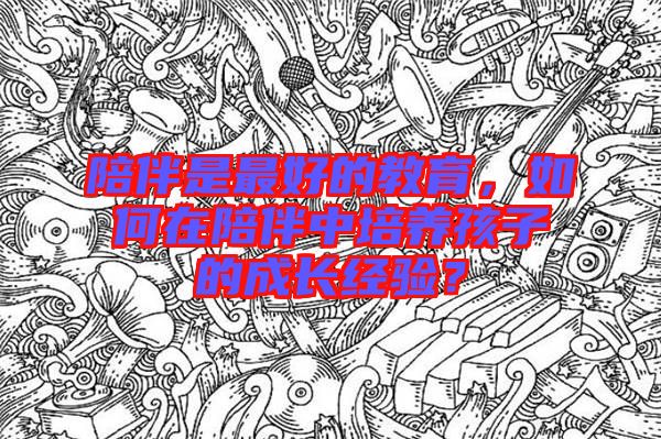 陪伴是最好的教育，如何在陪伴中培養(yǎng)孩子的成長經(jīng)驗？