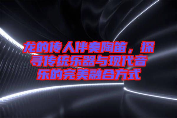龍的傳人伴奏陶笛，探尋傳統樂器與現代音樂的完美融合方式