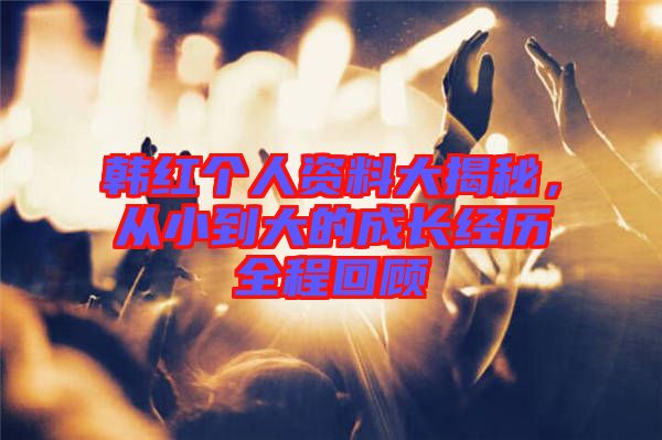韓紅個(gè)人資料大揭秘，從小到大的成長(zhǎng)經(jīng)歷全程回顧