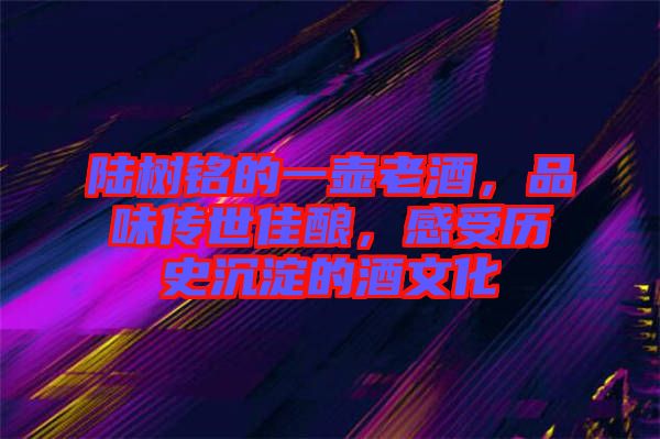 陸樹銘的一壺老酒，品味傳世佳釀，感受歷史沉淀的酒文化