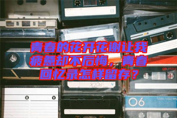 青春的花開花謝讓我疲憊卻不后悔，青春回憶錄怎樣留存？