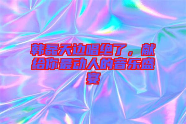 韓磊天邊唱絕了，獻給你最動人的音樂盛宴