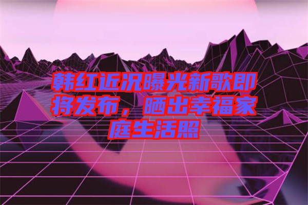 韓紅近況曝光新歌即將發布，曬出幸福家庭生活照