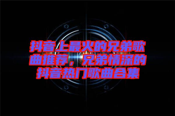抖音上最火的兄弟歌曲推薦，兄弟情深的抖音熱門歌曲合集