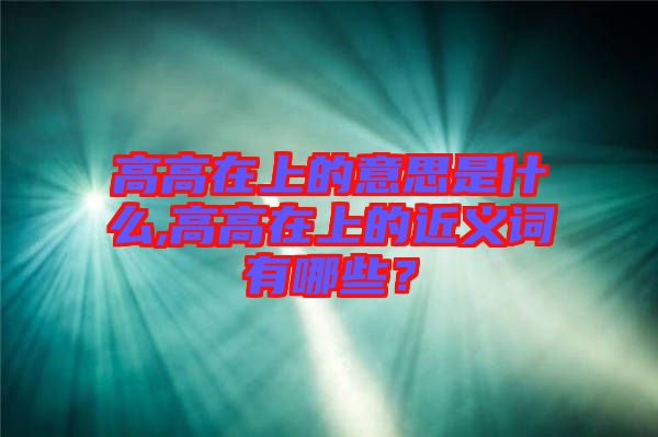 高高在上的意思是什么,高高在上的近義詞有哪些？