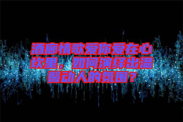 酒廊情歌愛你愛在心坎里，如何演繹出溫馨動(dòng)人的氛圍？