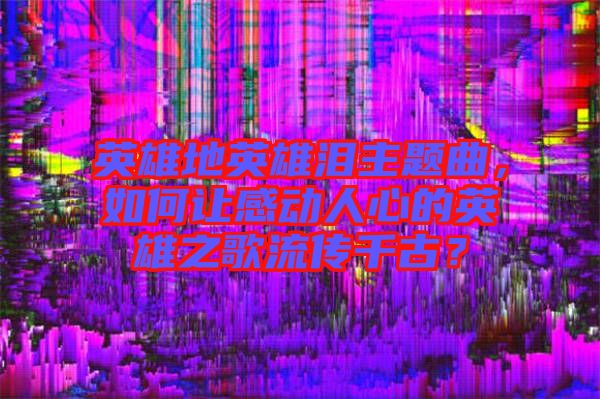 英雄地英雄淚主題曲，如何讓感動(dòng)人心的英雄之歌流傳千古？