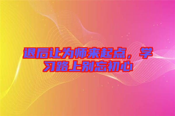 退后讓為師來起點，學(xué)習路上別忘初心