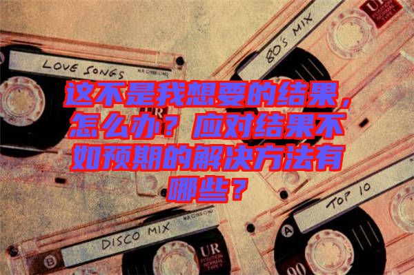 這不是我想要的結果，怎么辦？應對結果不如預期的解決方法有哪些？