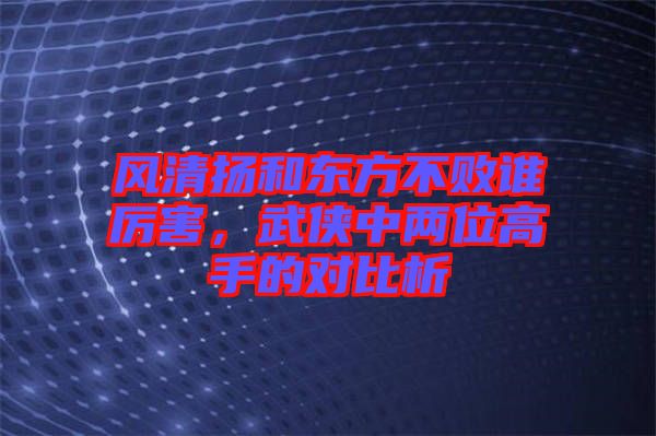 風清揚和東方不敗誰厲害，武俠中兩位高手的對比析