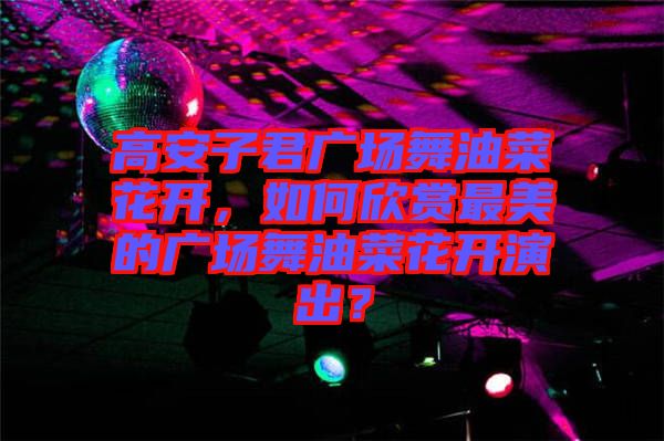 高安子君廣場(chǎng)舞油菜花開，如何欣賞最美的廣場(chǎng)舞油菜花開演出？