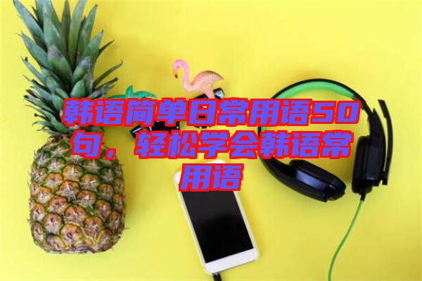 韓語簡單日常用語50句，輕松學會韓語常用語