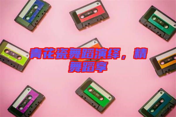 青花瓷舞蹈演繹，精舞蹈享