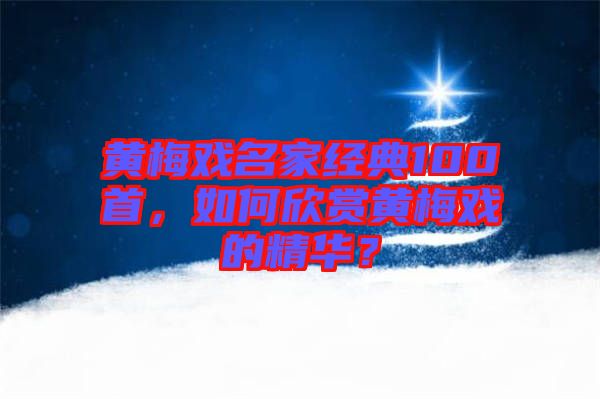 黃梅戲名家經典100首，如何欣賞黃梅戲的精華？
