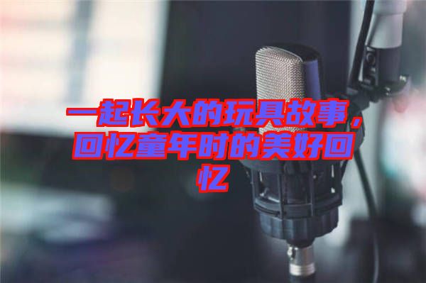 一起長(zhǎng)大的玩具故事，回憶童年時(shí)的美好回憶