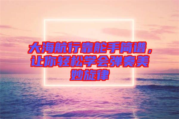 大海航行靠舵手簡譜，讓你輕松學會彈奏美妙旋律