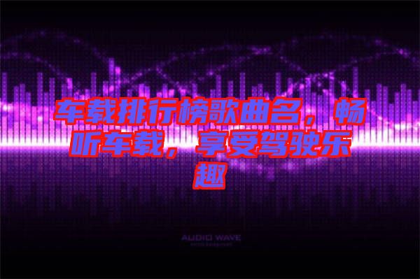 車載排行榜歌曲名，暢聽車載，享受駕駛樂趣