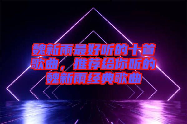 魏新雨最好聽的十首歌曲，推薦給你聽的魏新雨經典歌曲