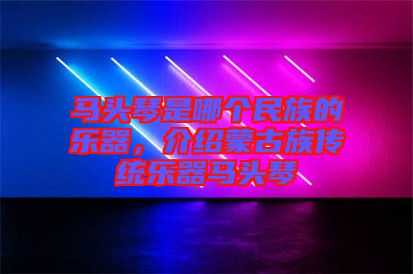 馬頭琴是哪個民族的樂器，介紹蒙古族傳統樂器馬頭琴